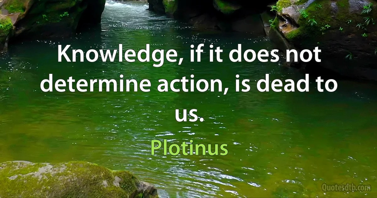 Knowledge, if it does not determine action, is dead to us. (Plotinus)