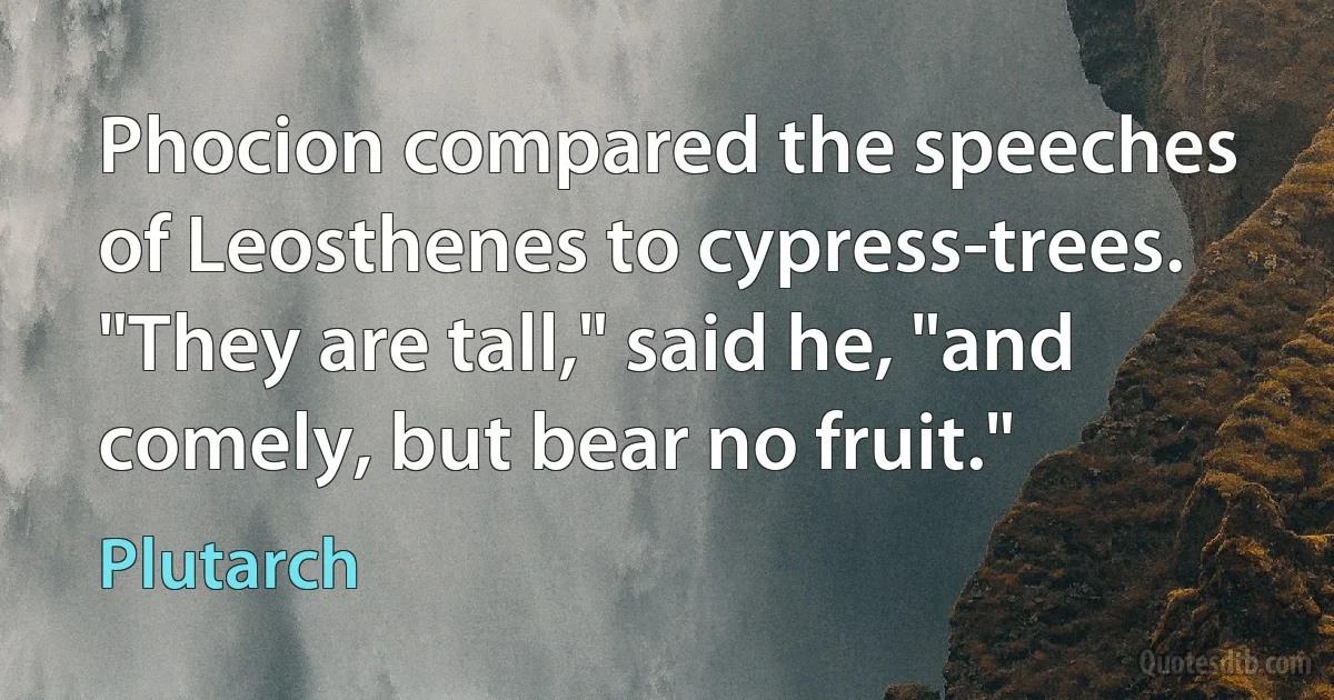 Phocion compared the speeches of Leosthenes to cypress-trees. "They are tall," said he, "and comely, but bear no fruit." (Plutarch)