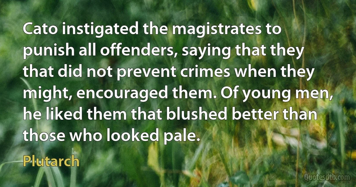 Cato instigated the magistrates to punish all offenders, saying that they that did not prevent crimes when they might, encouraged them. Of young men, he liked them that blushed better than those who looked pale. (Plutarch)