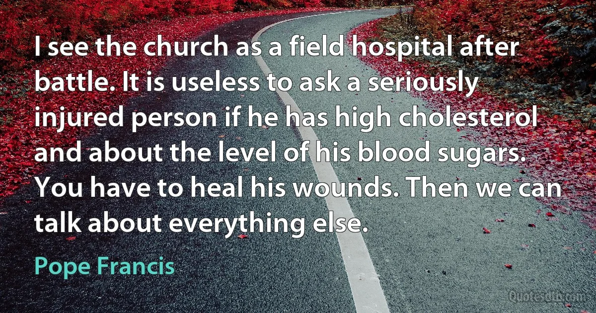 I see the church as a field hospital after battle. It is useless to ask a seriously injured person if he has high cholesterol and about the level of his blood sugars. You have to heal his wounds. Then we can talk about everything else. (Pope Francis)