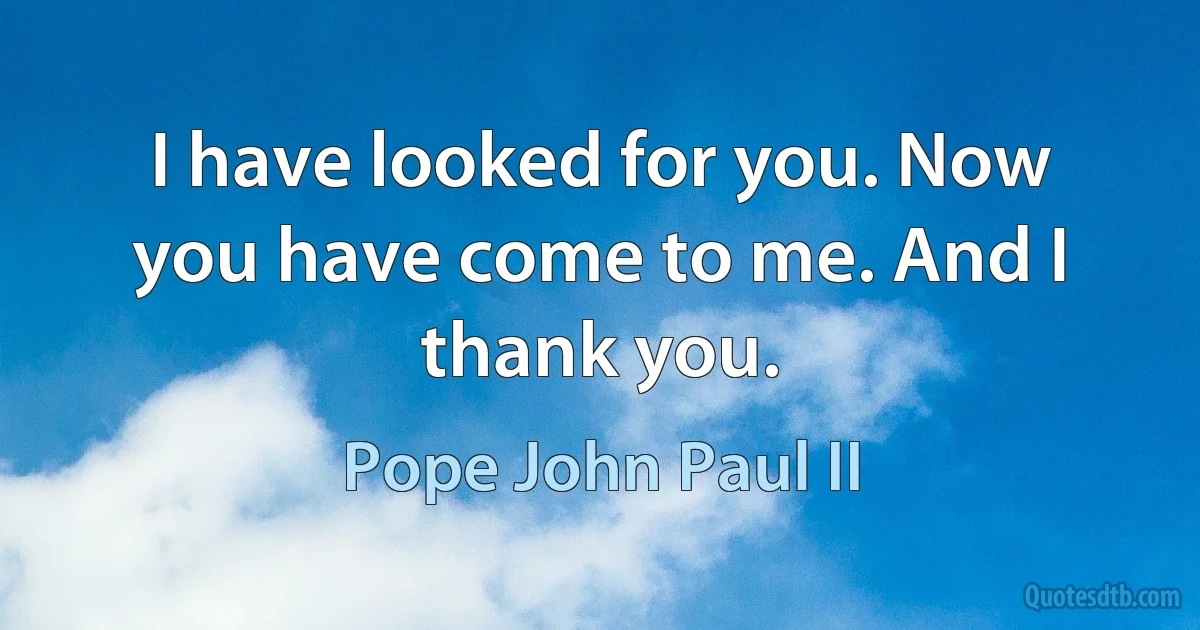 I have looked for you. Now you have come to me. And I thank you. (Pope John Paul II)