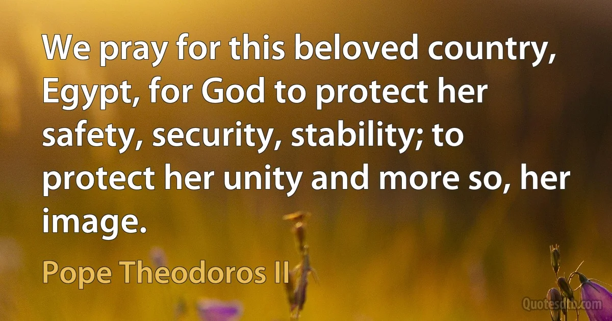 We pray for this beloved country, Egypt, for God to protect her safety, security, stability; to protect her unity and more so, her image. (Pope Theodoros II)