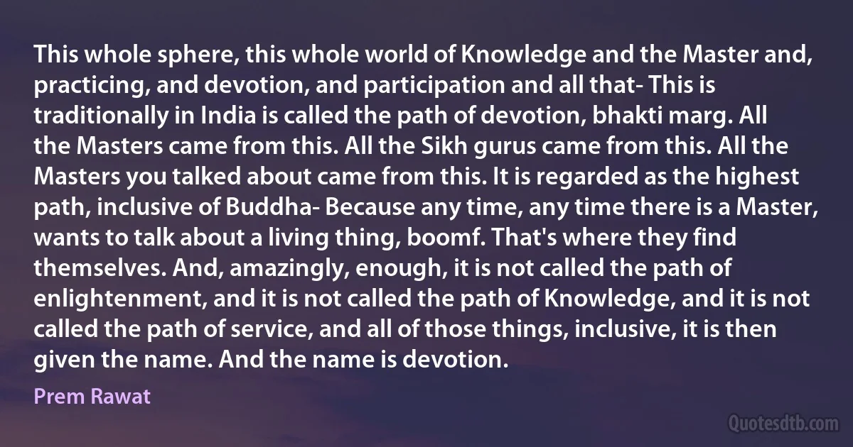 This whole sphere, this whole world of Knowledge and the Master and, practicing, and devotion, and participation and all that- This is traditionally in India is called the path of devotion, bhakti marg. All the Masters came from this. All the Sikh gurus came from this. All the Masters you talked about came from this. It is regarded as the highest path, inclusive of Buddha- Because any time, any time there is a Master, wants to talk about a living thing, boomf. That's where they find themselves. And, amazingly, enough, it is not called the path of enlightenment, and it is not called the path of Knowledge, and it is not called the path of service, and all of those things, inclusive, it is then given the name. And the name is devotion. (Prem Rawat)