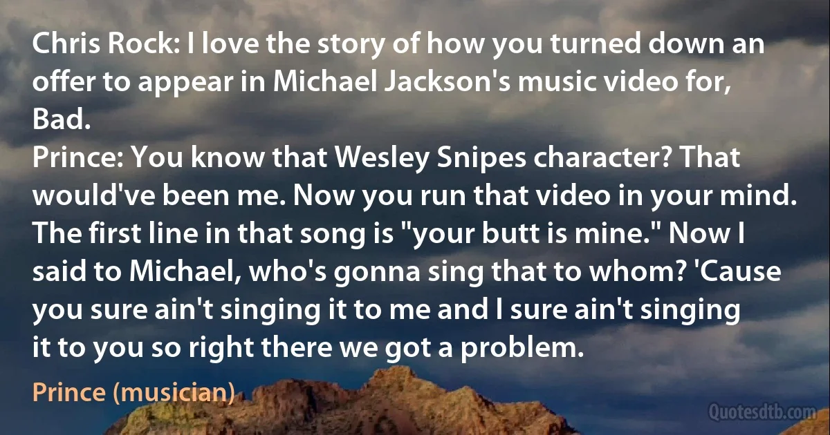 Chris Rock: I love the story of how you turned down an offer to appear in Michael Jackson's music video for, Bad.
Prince: You know that Wesley Snipes character? That would've been me. Now you run that video in your mind. The first line in that song is "your butt is mine." Now I said to Michael, who's gonna sing that to whom? 'Cause you sure ain't singing it to me and I sure ain't singing it to you so right there we got a problem. (Prince (musician))