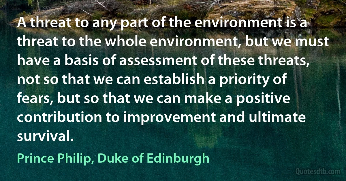 A threat to any part of the environment is a threat to the whole environment, but we must have a basis of assessment of these threats, not so that we can establish a priority of fears, but so that we can make a positive contribution to improvement and ultimate survival. (Prince Philip, Duke of Edinburgh)