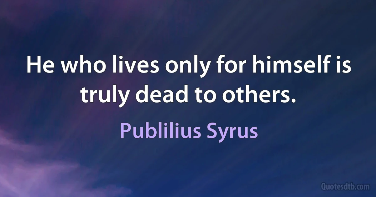 He who lives only for himself is truly dead to others. (Publilius Syrus)