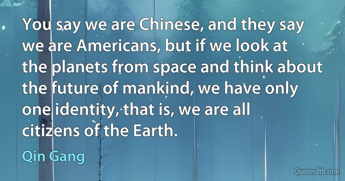 You say we are Chinese, and they say we are Americans, but if we look at the planets from space and think about the future of mankind, we have only one identity, that is, we are all citizens of the Earth. (Qin Gang)