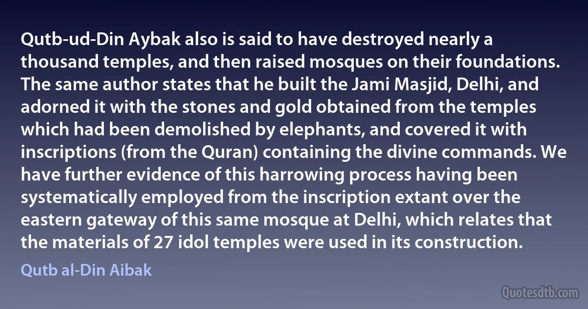 Qutb-ud-Din Aybak also is said to have destroyed nearly a thousand temples, and then raised mosques on their foundations. The same author states that he built the Jami Masjid, Delhi, and adorned it with the stones and gold obtained from the temples which had been demolished by elephants, and covered it with inscriptions (from the Quran) containing the divine commands. We have further evidence of this harrowing process having been systematically employed from the inscription extant over the eastern gateway of this same mosque at Delhi, which relates that the materials of 27 idol temples were used in its construction. (Qutb al-Din Aibak)