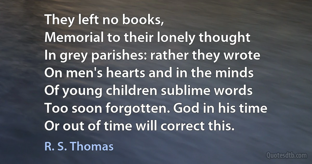 They left no books,
Memorial to their lonely thought
In grey parishes: rather they wrote
On men's hearts and in the minds
Of young children sublime words
Too soon forgotten. God in his time
Or out of time will correct this. (R. S. Thomas)