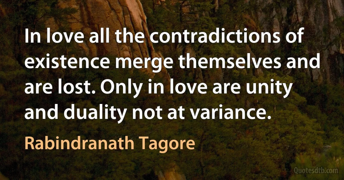 In love all the contradictions of existence merge themselves and are lost. Only in love are unity and duality not at variance. (Rabindranath Tagore)