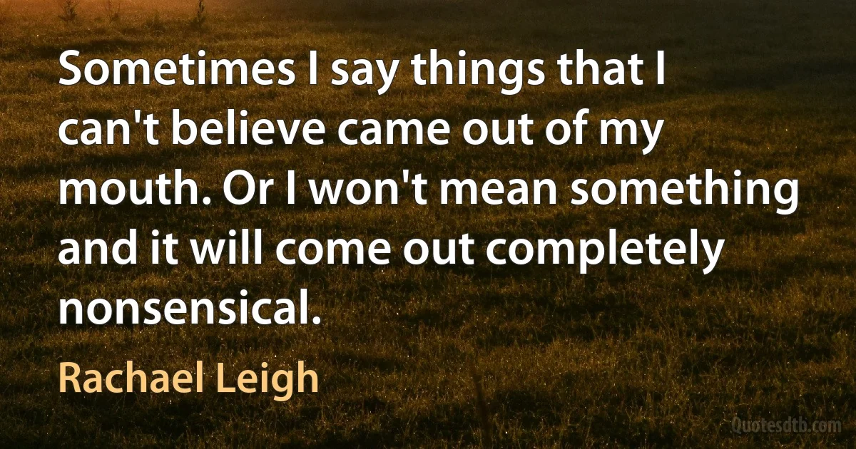 Sometimes I say things that I can't believe came out of my mouth. Or I won't mean something and it will come out completely nonsensical. (Rachael Leigh)