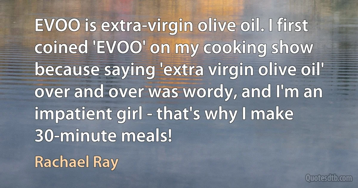 EVOO is extra-virgin olive oil. I first coined 'EVOO' on my cooking show because saying 'extra virgin olive oil' over and over was wordy, and I'm an impatient girl - that's why I make 30-minute meals! (Rachael Ray)