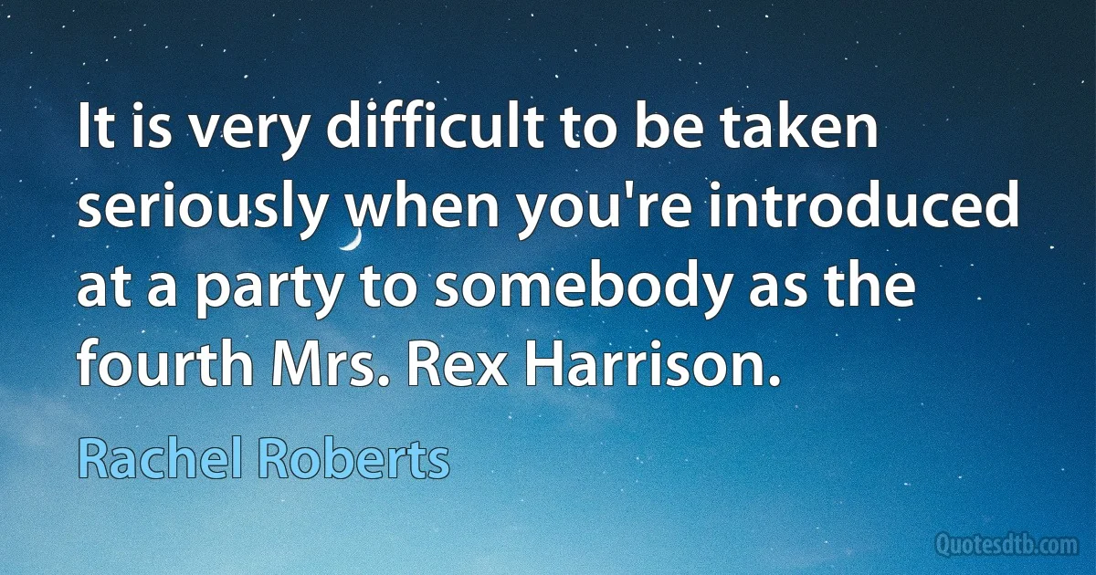 It is very difficult to be taken seriously when you're introduced at a party to somebody as the fourth Mrs. Rex Harrison. (Rachel Roberts)