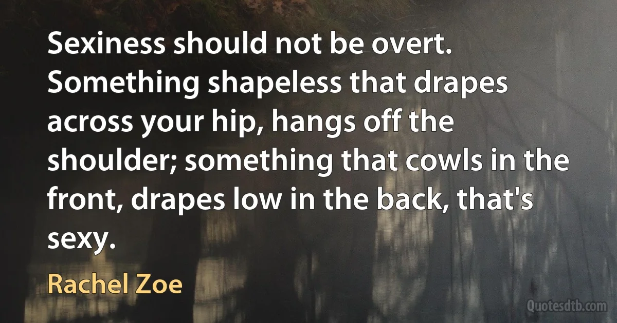 Sexiness should not be overt. Something shapeless that drapes across your hip, hangs off the shoulder; something that cowls in the front, drapes low in the back, that's sexy. (Rachel Zoe)