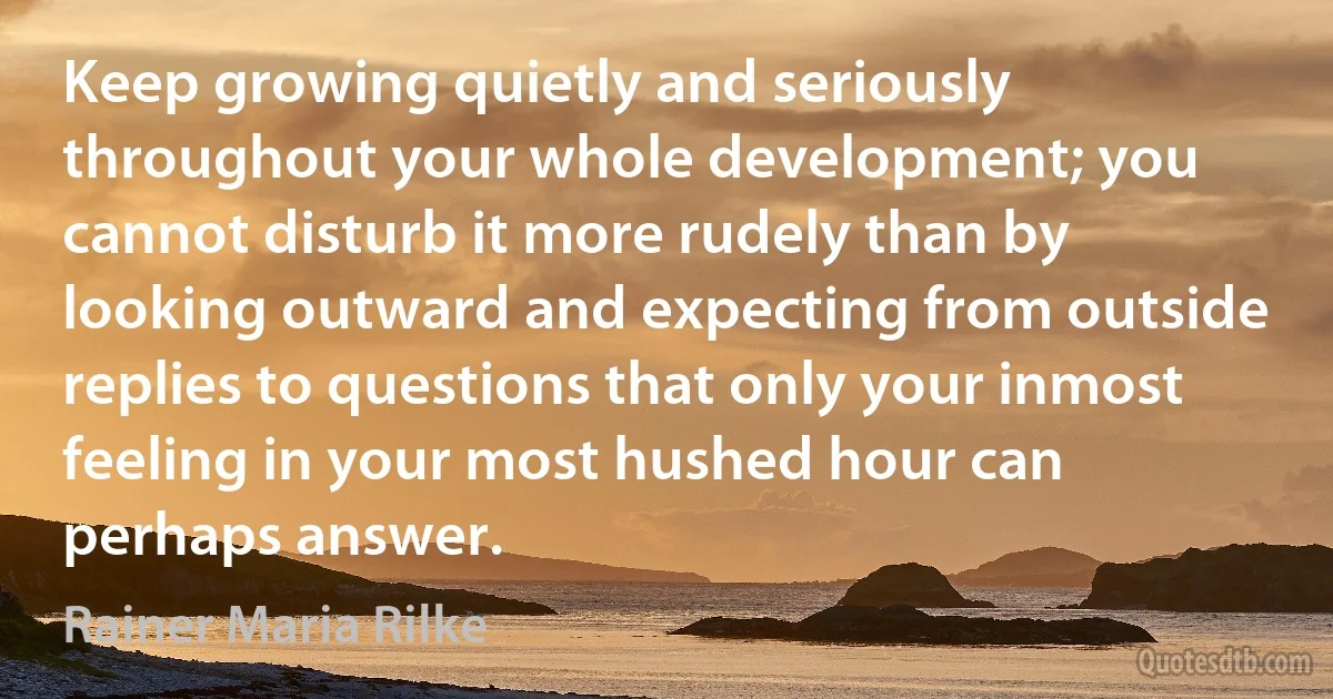 Keep growing quietly and seriously throughout your whole development; you cannot disturb it more rudely than by looking outward and expecting from outside replies to questions that only your inmost feeling in your most hushed hour can perhaps answer. (Rainer Maria Rilke)