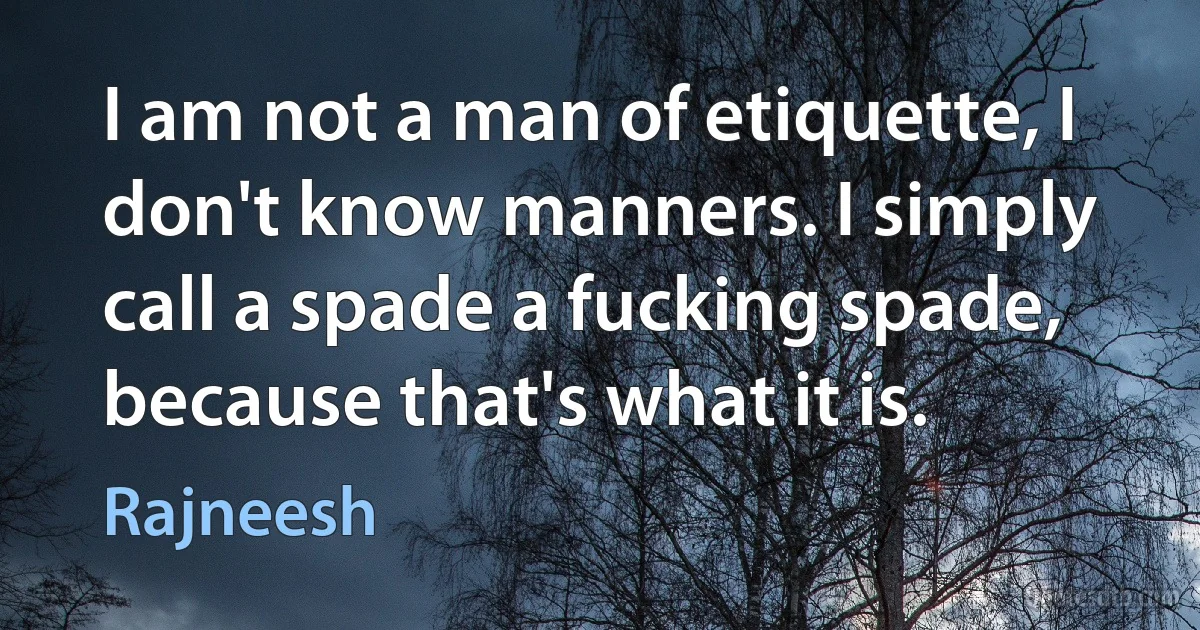 I am not a man of etiquette, I don't know manners. I simply call a spade a fucking spade, because that's what it is. (Rajneesh)