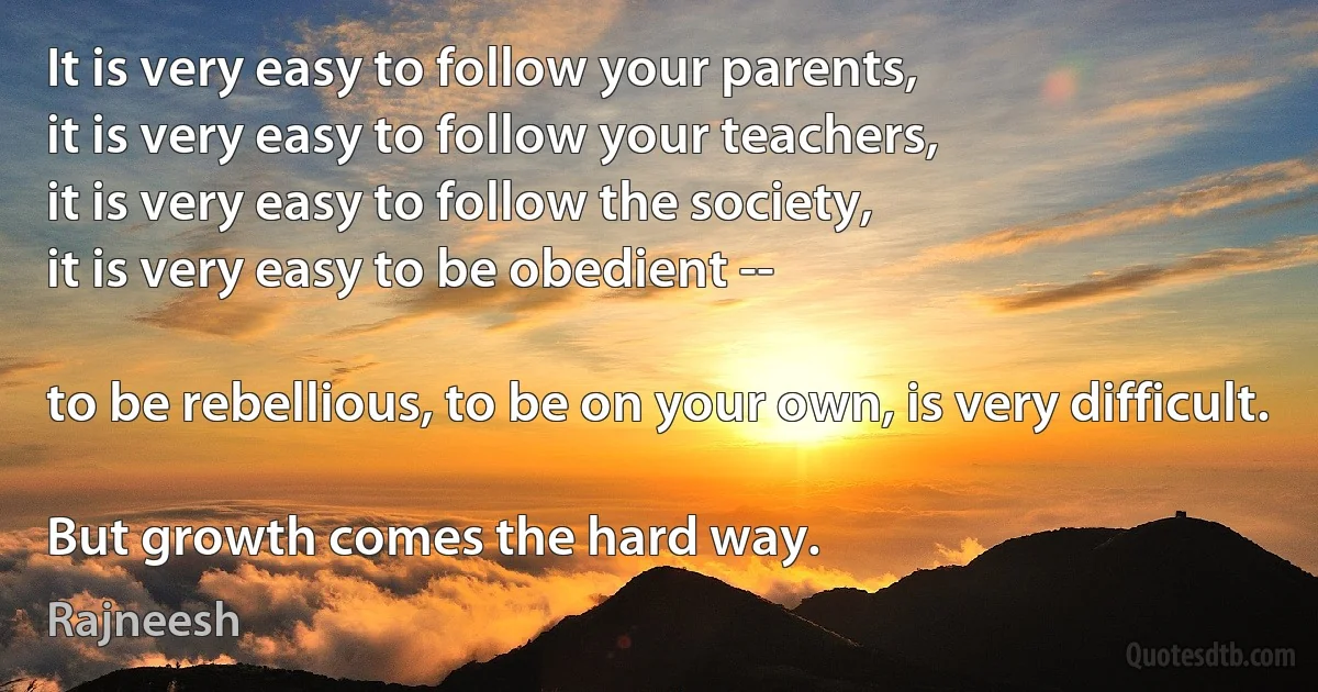 It is very easy to follow your parents,
it is very easy to follow your teachers,
it is very easy to follow the society,
it is very easy to be obedient --

to be rebellious, to be on your own, is very difficult.

But growth comes the hard way. (Rajneesh)