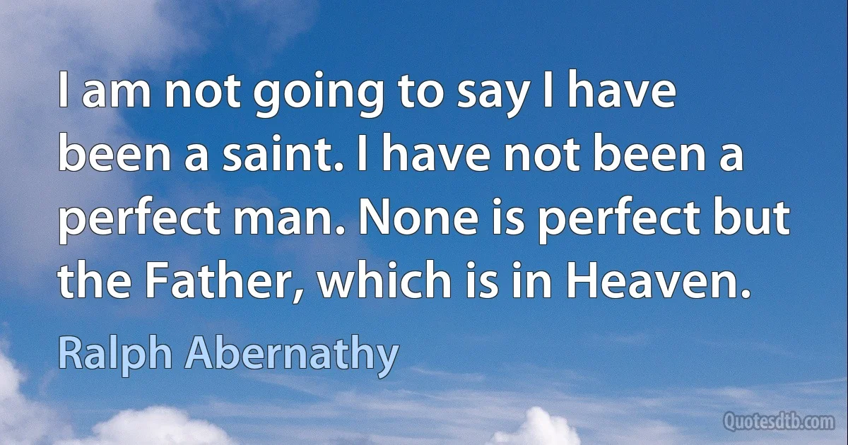 I am not going to say I have been a saint. I have not been a perfect man. None is perfect but the Father, which is in Heaven. (Ralph Abernathy)