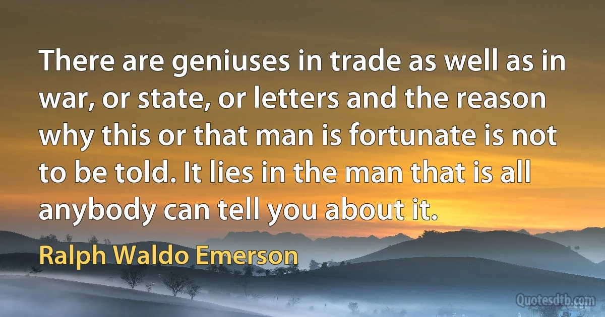 There are geniuses in trade as well as in war, or state, or letters and the reason why this or that man is fortunate is not to be told. It lies in the man that is all anybody can tell you about it. (Ralph Waldo Emerson)