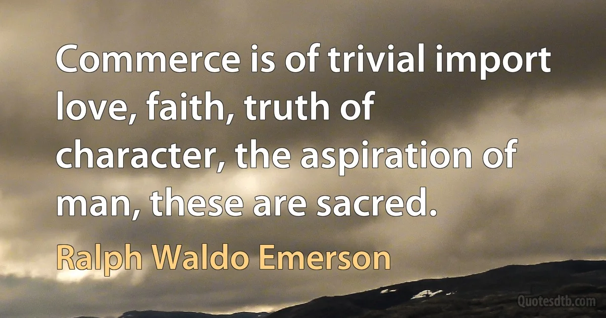 Commerce is of trivial import love, faith, truth of character, the aspiration of man, these are sacred. (Ralph Waldo Emerson)