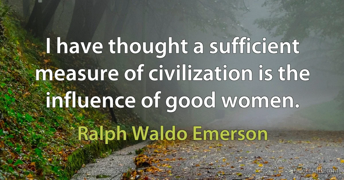 I have thought a sufficient measure of civilization is the influence of good women. (Ralph Waldo Emerson)