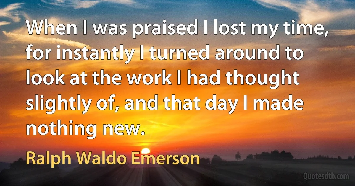 When I was praised I lost my time, for instantly I turned around to look at the work I had thought slightly of, and that day I made nothing new. (Ralph Waldo Emerson)