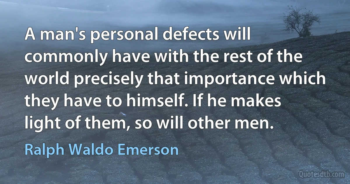 A man's personal defects will commonly have with the rest of the world precisely that importance which they have to himself. If he makes light of them, so will other men. (Ralph Waldo Emerson)