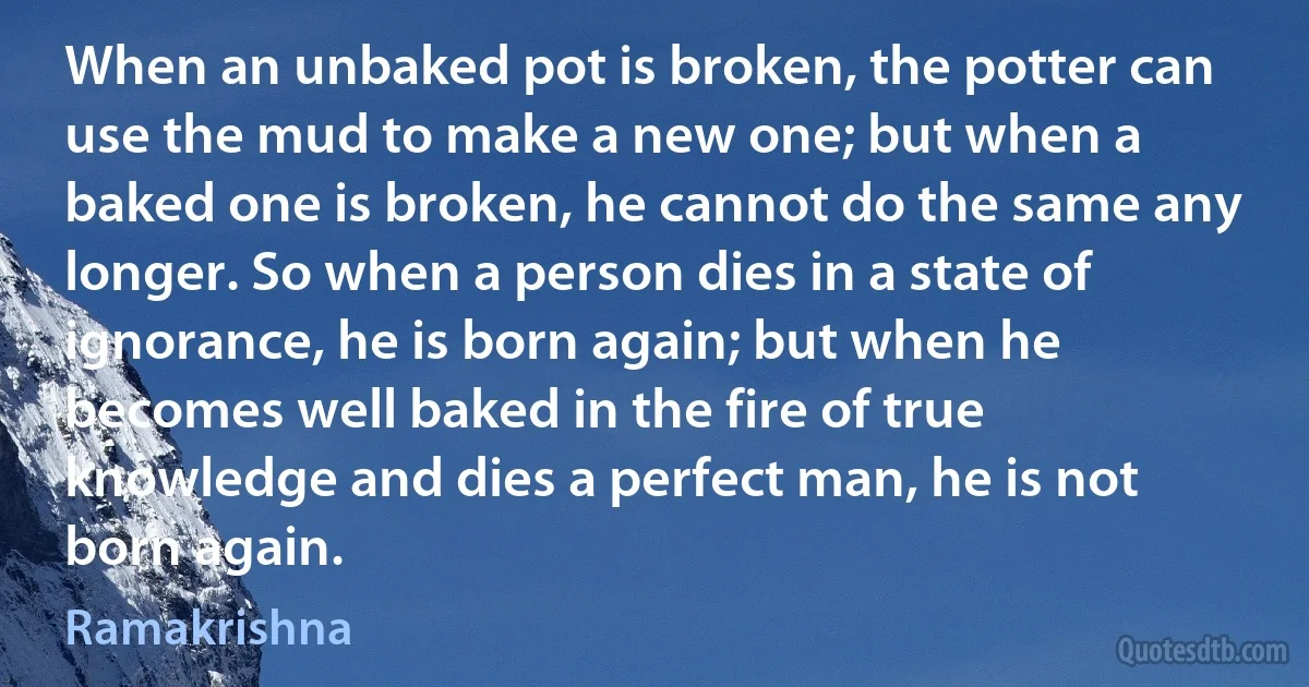 When an unbaked pot is broken, the potter can use the mud to make a new one; but when a baked one is broken, he cannot do the same any longer. So when a person dies in a state of ignorance, he is born again; but when he becomes well baked in the fire of true knowledge and dies a perfect man, he is not born again. (Ramakrishna)