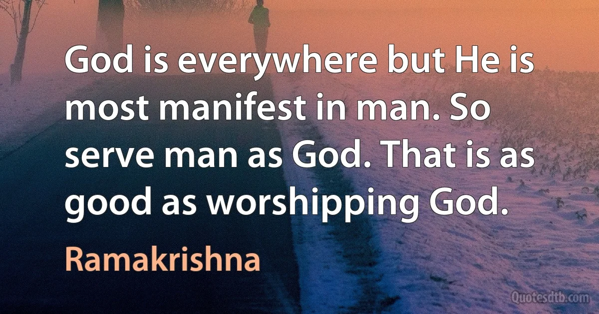 God is everywhere but He is most manifest in man. So serve man as God. That is as good as worshipping God. (Ramakrishna)