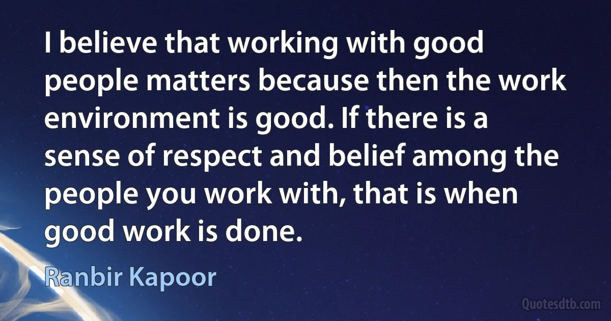 I believe that working with good people matters because then the work environment is good. If there is a sense of respect and belief among the people you work with, that is when good work is done. (Ranbir Kapoor)