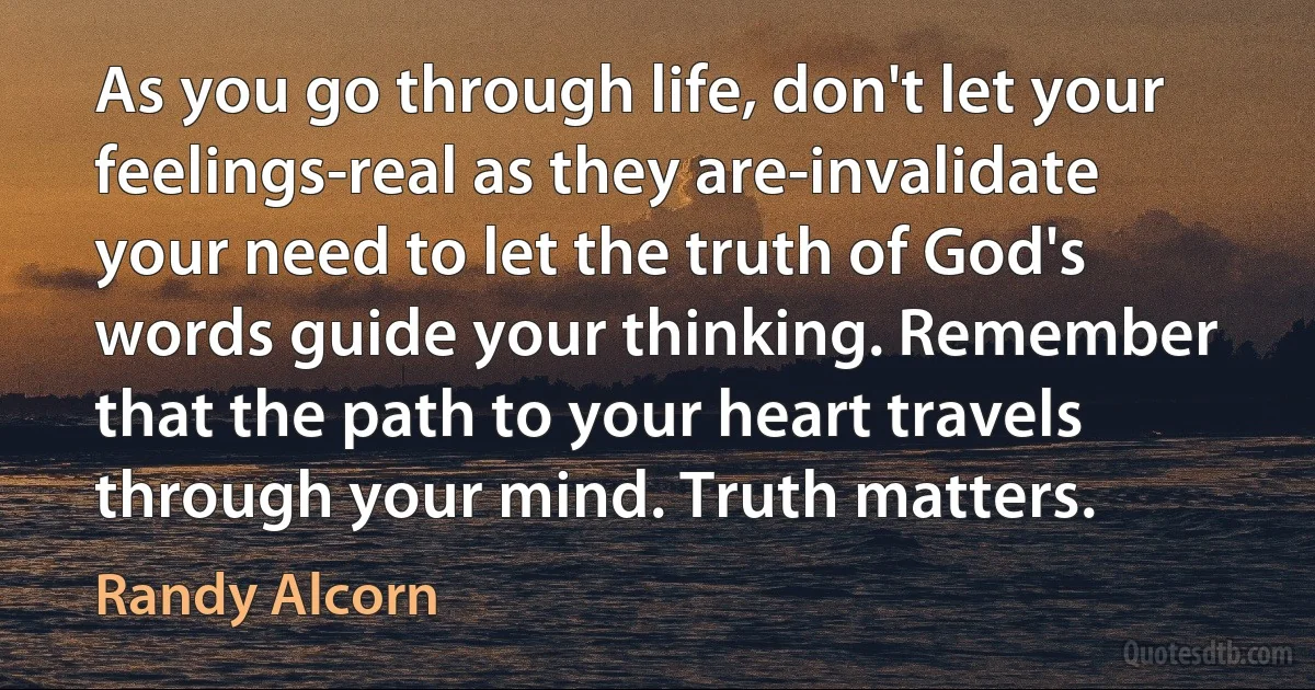 As you go through life, don't let your feelings-real as they are-invalidate your need to let the truth of God's words guide your thinking. Remember that the path to your heart travels through your mind. Truth matters. (Randy Alcorn)