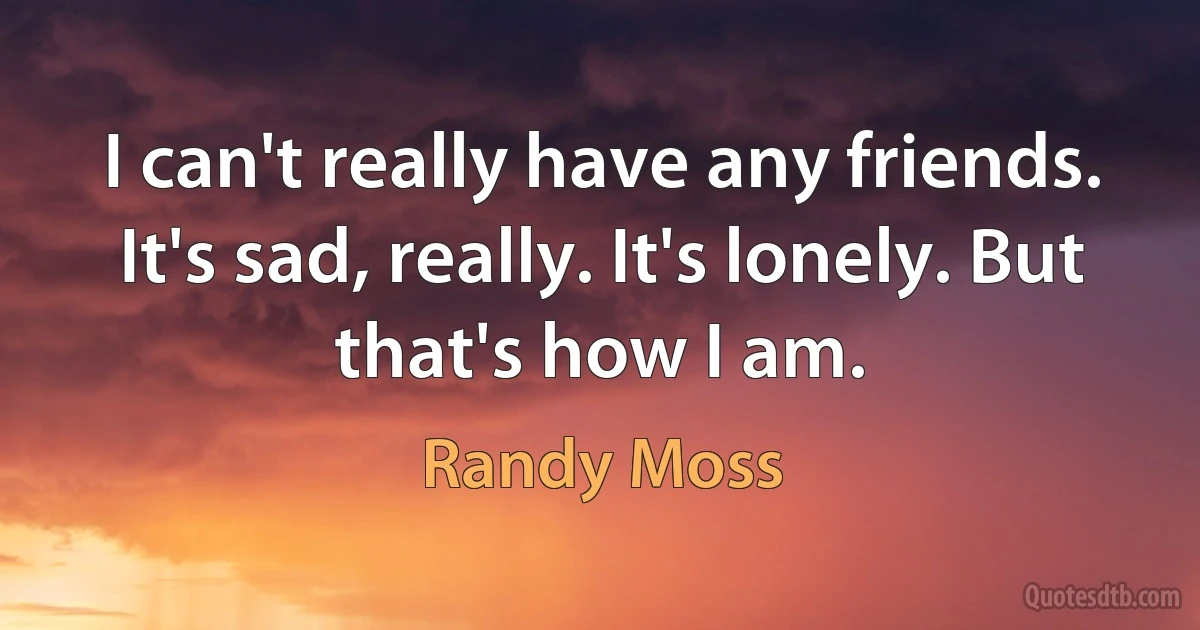 I can't really have any friends. It's sad, really. It's lonely. But that's how I am. (Randy Moss)