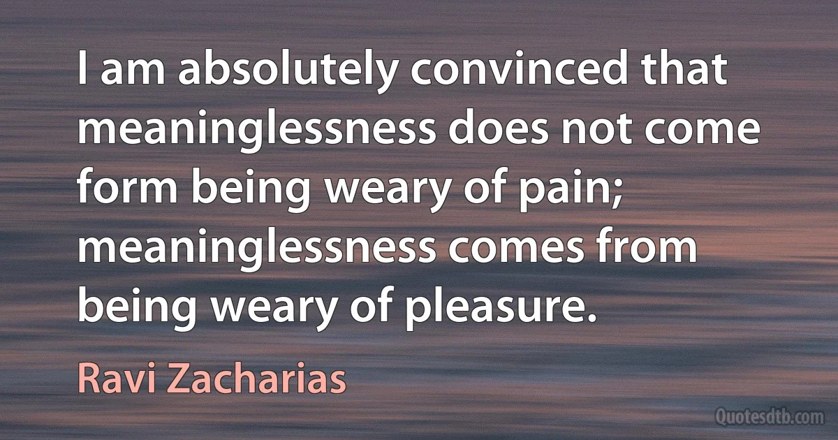 I am absolutely convinced that meaninglessness does not come form being weary of pain; meaninglessness comes from being weary of pleasure. (Ravi Zacharias)