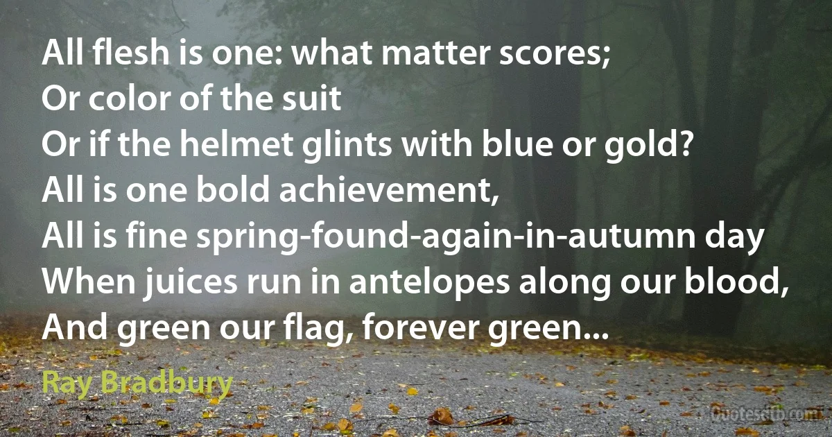 All flesh is one: what matter scores;
Or color of the suit
Or if the helmet glints with blue or gold?
All is one bold achievement,
All is fine spring-found-again-in-autumn day
When juices run in antelopes along our blood, And green our flag, forever green... (Ray Bradbury)