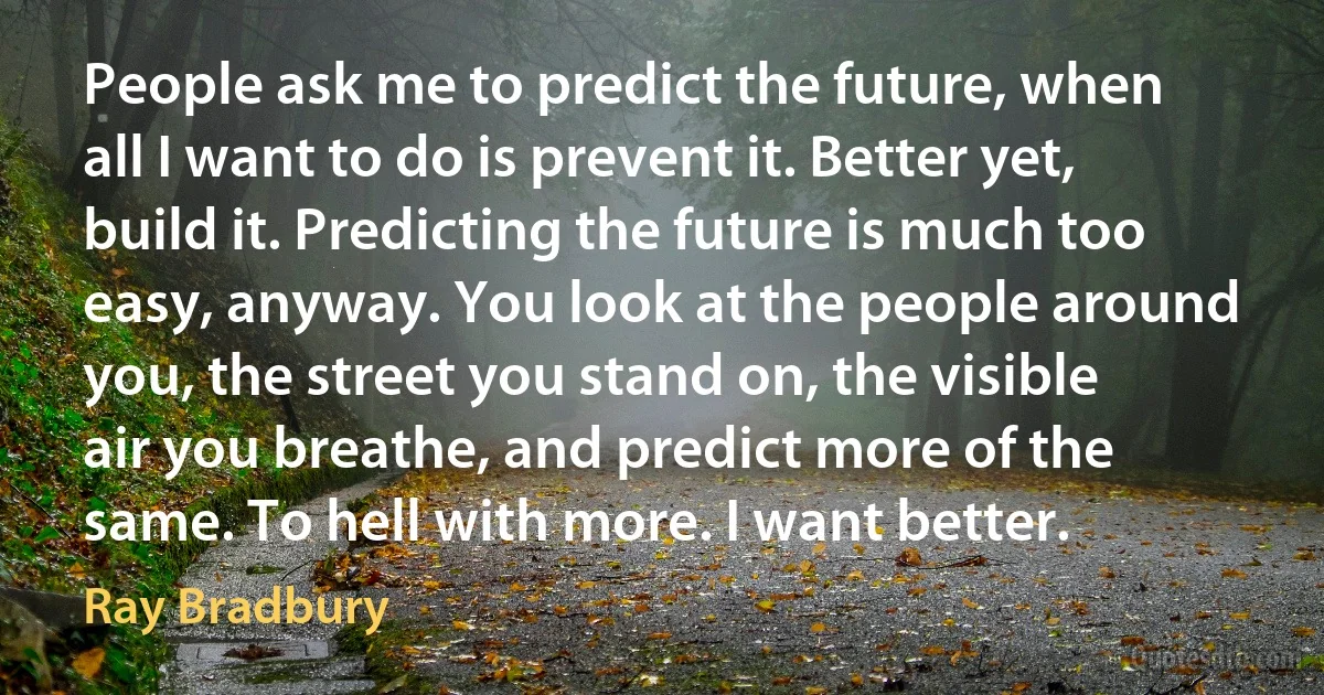 People ask me to predict the future, when all I want to do is prevent it. Better yet, build it. Predicting the future is much too easy, anyway. You look at the people around you, the street you stand on, the visible air you breathe, and predict more of the same. To hell with more. I want better. (Ray Bradbury)