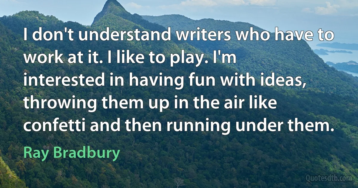 I don't understand writers who have to work at it. I like to play. I'm interested in having fun with ideas, throwing them up in the air like confetti and then running under them. (Ray Bradbury)