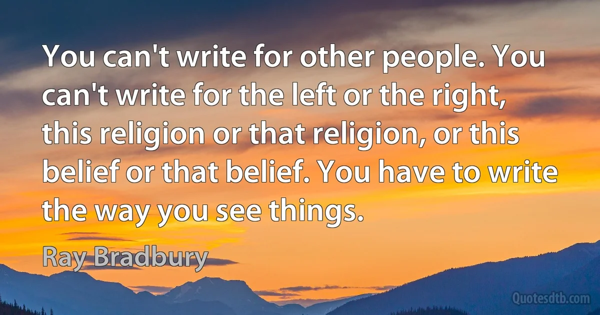 You can't write for other people. You can't write for the left or the right, this religion or that religion, or this belief or that belief. You have to write the way you see things. (Ray Bradbury)