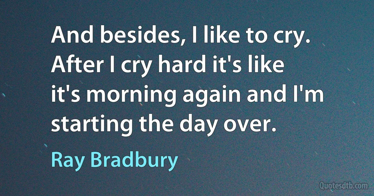 And besides, I like to cry. After I cry hard it's like it's morning again and I'm starting the day over. (Ray Bradbury)