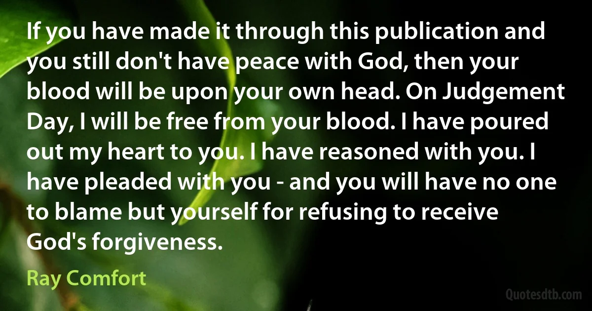 If you have made it through this publication and you still don't have peace with God, then your blood will be upon your own head. On Judgement Day, I will be free from your blood. I have poured out my heart to you. I have reasoned with you. I have pleaded with you - and you will have no one to blame but yourself for refusing to receive God's forgiveness. (Ray Comfort)