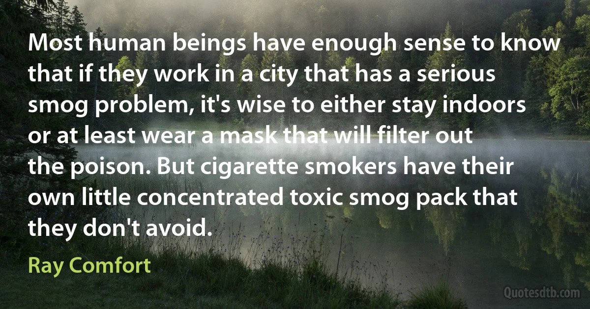 Most human beings have enough sense to know that if they work in a city that has a serious smog problem, it's wise to either stay indoors or at least wear a mask that will filter out the poison. But cigarette smokers have their own little concentrated toxic smog pack that they don't avoid. (Ray Comfort)