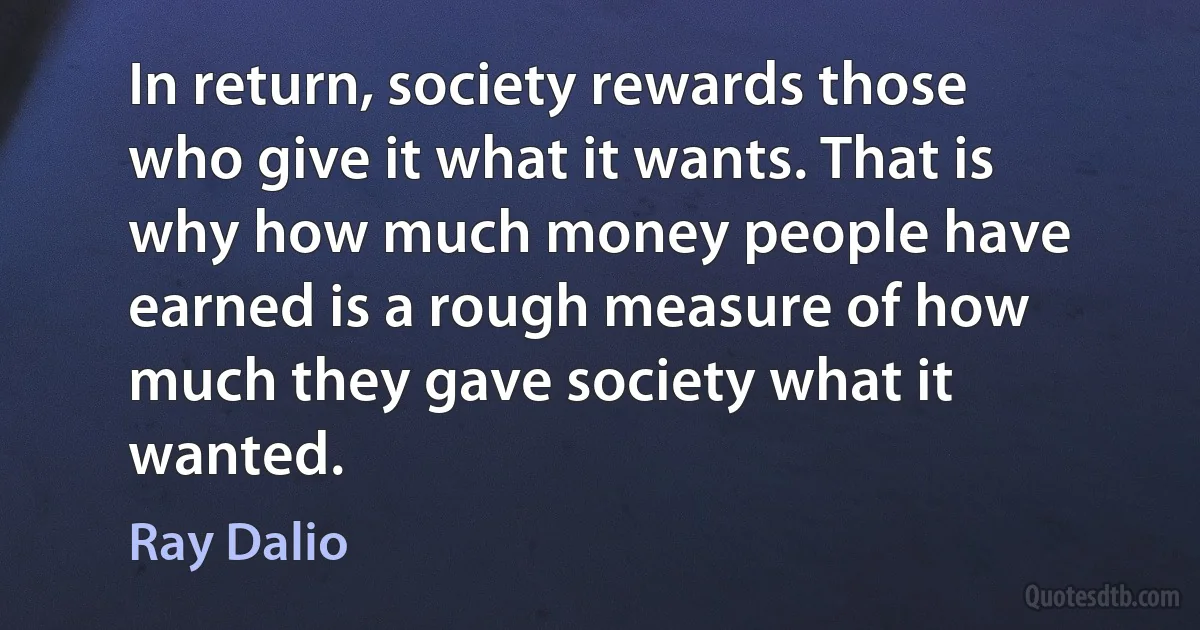 In return, society rewards those who give it what it wants. That is why how much money people have earned is a rough measure of how much they gave society what it wanted. (Ray Dalio)