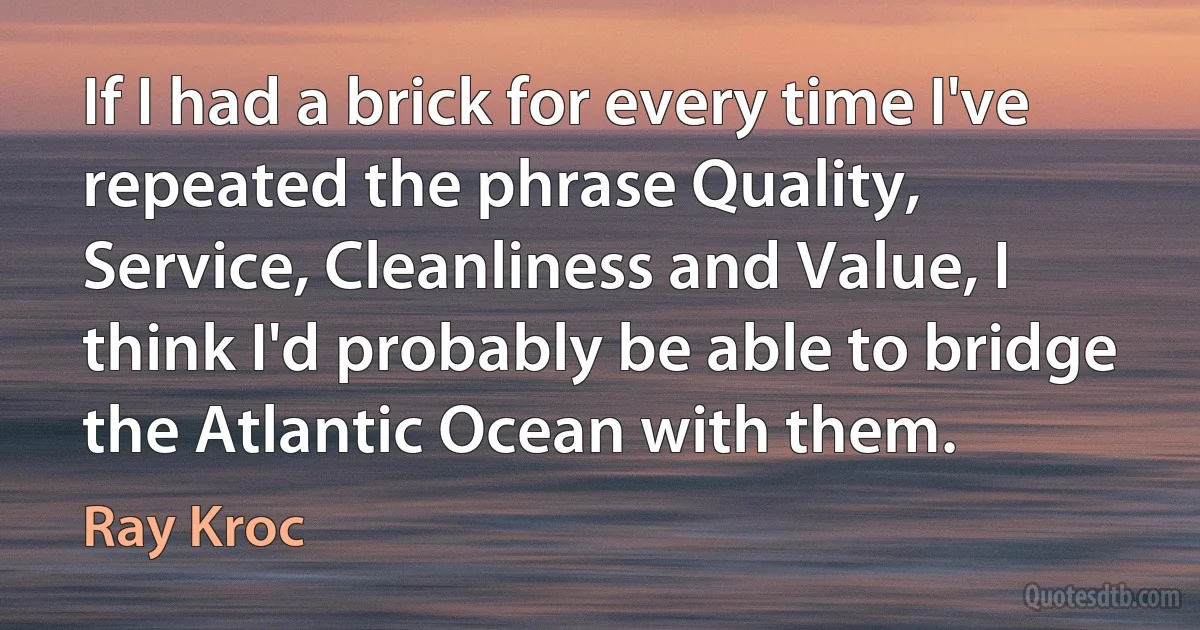 If I had a brick for every time I've repeated the phrase Quality, Service, Cleanliness and Value, I think I'd probably be able to bridge the Atlantic Ocean with them. (Ray Kroc)