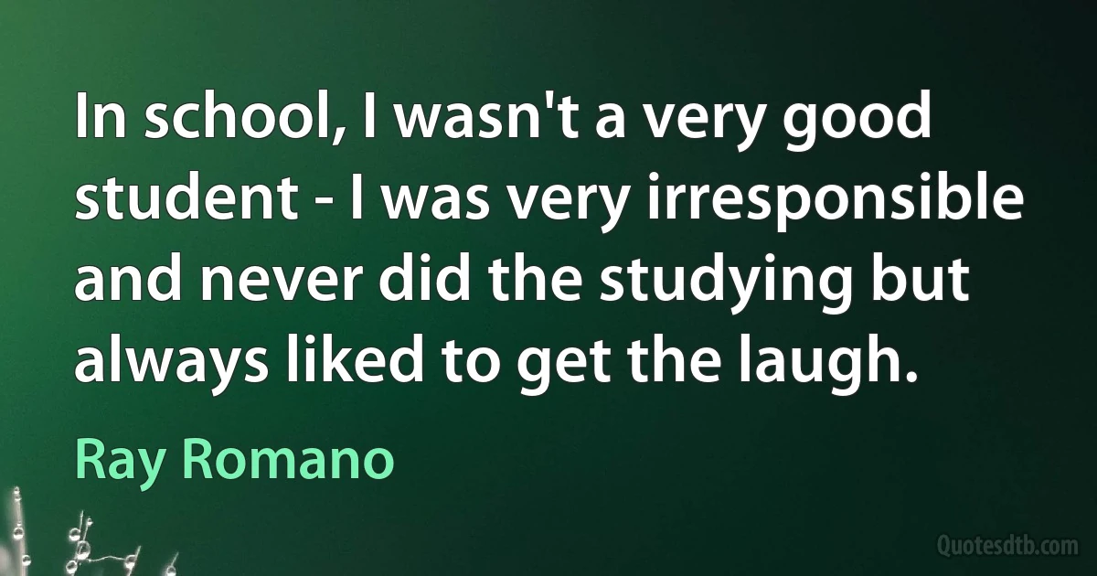 In school, I wasn't a very good student - I was very irresponsible and never did the studying but always liked to get the laugh. (Ray Romano)