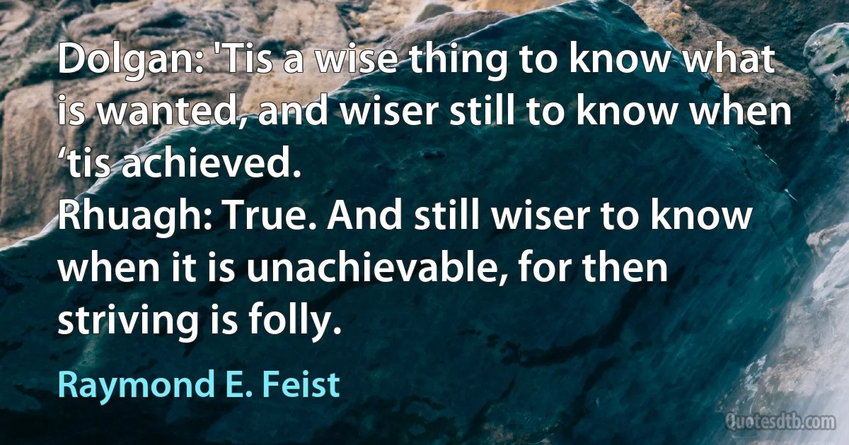 Dolgan: 'Tis a wise thing to know what is wanted, and wiser still to know when ‘tis achieved.
Rhuagh: True. And still wiser to know when it is unachievable, for then striving is folly. (Raymond E. Feist)