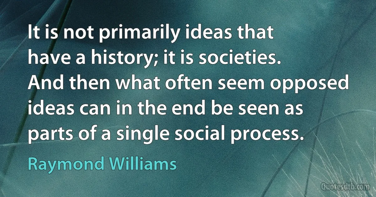 It is not primarily ideas that have a history; it is societies. And then what often seem opposed ideas can in the end be seen as parts of a single social process. (Raymond Williams)