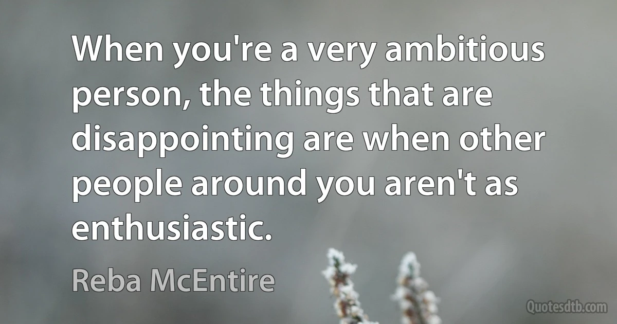 When you're a very ambitious person, the things that are disappointing are when other people around you aren't as enthusiastic. (Reba McEntire)