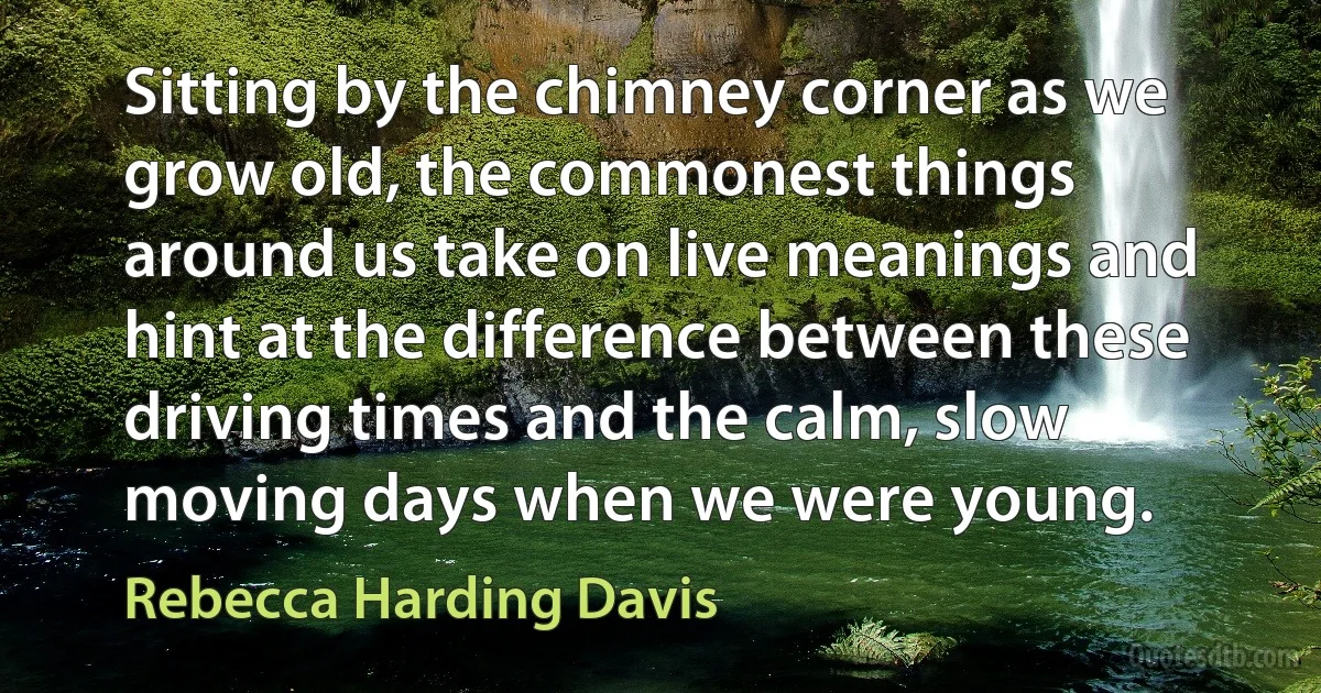 Sitting by the chimney corner as we grow old, the commonest things around us take on live meanings and hint at the difference between these driving times and the calm, slow moving days when we were young. (Rebecca Harding Davis)