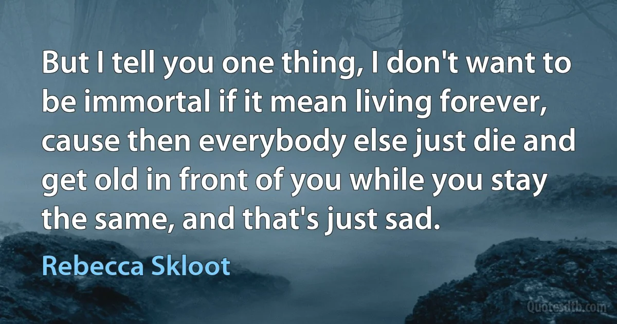 But I tell you one thing, I don't want to be immortal if it mean living forever, cause then everybody else just die and get old in front of you while you stay the same, and that's just sad. (Rebecca Skloot)