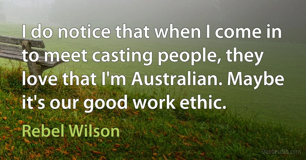 I do notice that when I come in to meet casting people, they love that I'm Australian. Maybe it's our good work ethic. (Rebel Wilson)