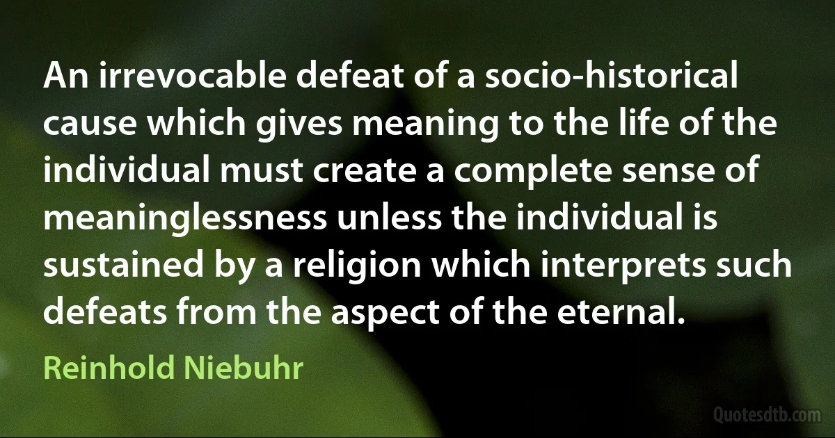 An irrevocable defeat of a socio-historical cause which gives meaning to the life of the individual must create a complete sense of meaninglessness unless the individual is sustained by a religion which interprets such defeats from the aspect of the eternal. (Reinhold Niebuhr)